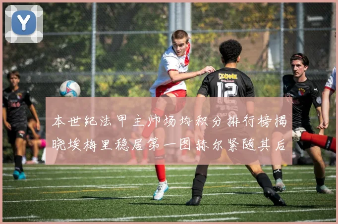 本世纪法甲主帅场均积分排行榜揭晓埃梅里稳居第一图赫尔紧随其后