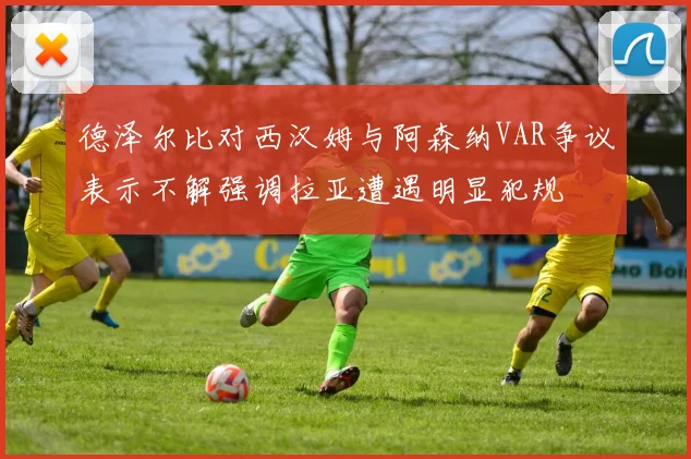 德泽尔比对西汉姆与阿森纳VAR争议表示不解强调拉亚遭遇明显犯规