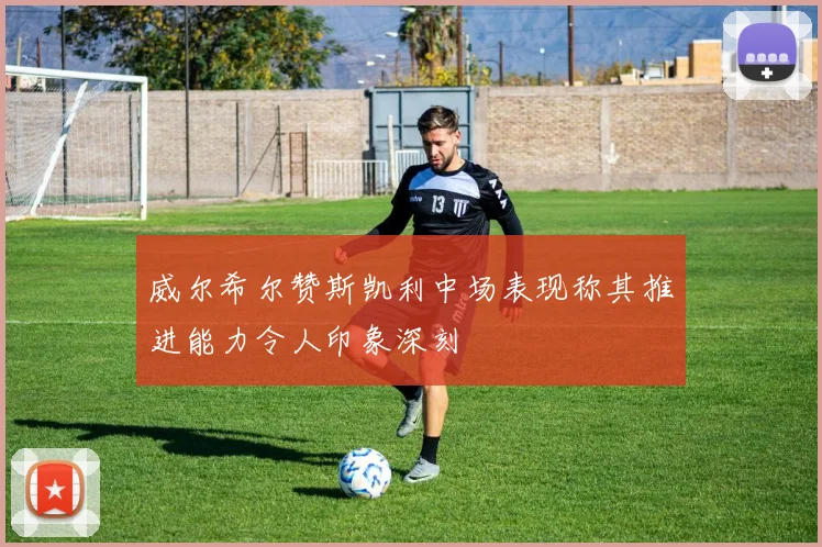 威尔希尔赞斯凯利中场表现称其推进能力令人印象深刻