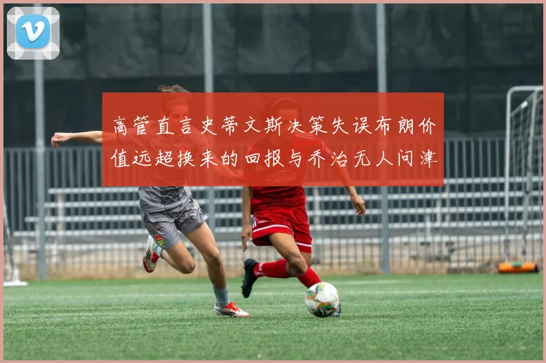 高管直言史蒂文斯决策失误布朗价值远超换来的回报与乔治无人问津