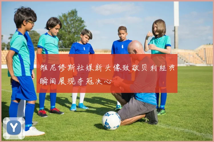 维尼修斯社媒新头像致敬贝利经典瞬间展现夺冠决心