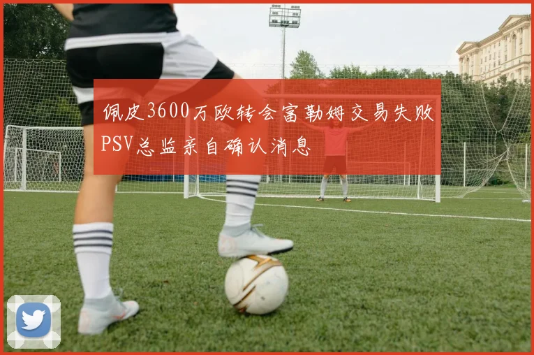 佩皮3600万欧转会富勒姆交易失败PSV总监亲自确认消息