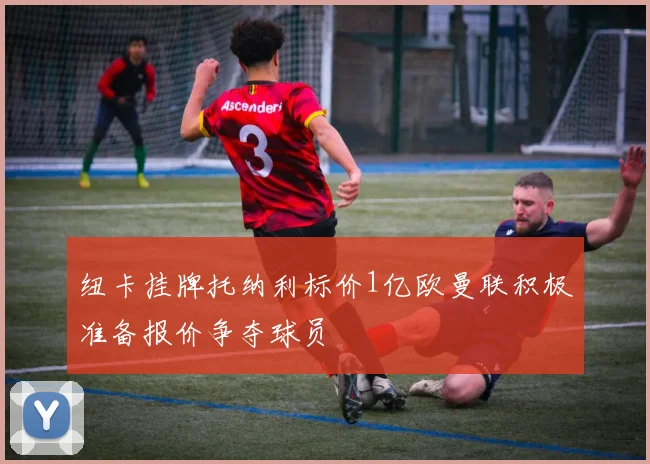 纽卡挂牌托纳利标价1亿欧曼联积极准备报价争夺球员