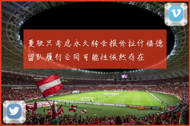曼联只考虑永久转会报价拉什福德留队履行合同可能性依然存在
