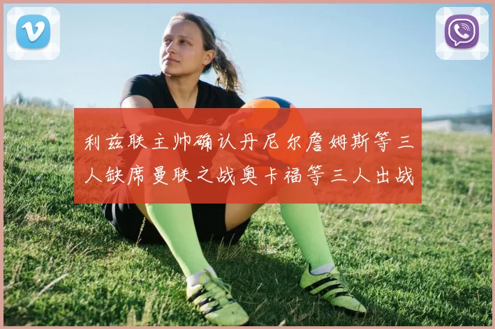 利兹联主帅确认丹尼尔詹姆斯等三人缺席曼联之战奥卡福等三人出战存疑