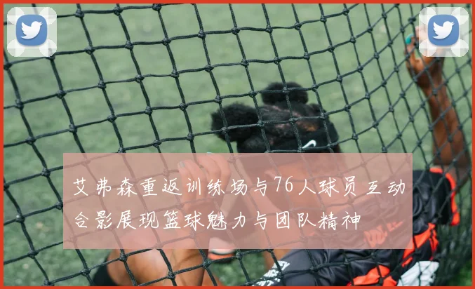 艾弗森重返训练场与76人球员互动合影展现篮球魅力与团队精神