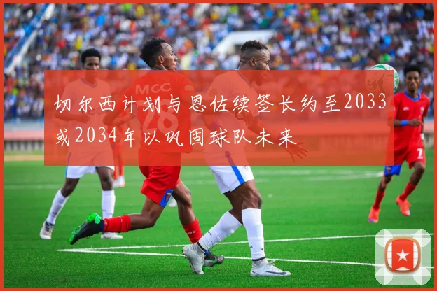 切尔西计划与恩佐续签长约至2033或2034年以巩固球队未来