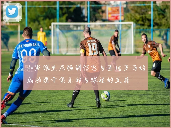 加斯佩里尼强调信念与团结罗马的成功源于俱乐部与球迷的支持
