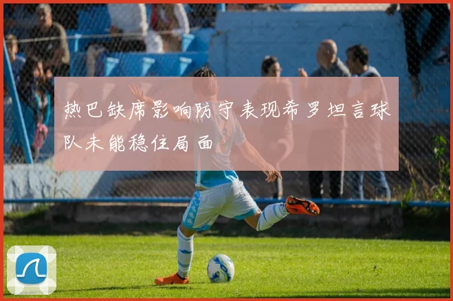热巴缺席影响防守表现希罗坦言球队未能稳住局面
